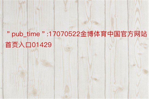 ＂pub_time＂:17070522金博体育中国官方网站首页入口01429