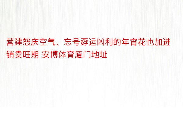 营建怒庆空气、忘号孬运凶利的年宵花也加进销卖旺期 安博体育厦门地址