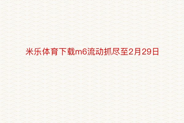 米乐体育下载m6流动抓尽至2月29日