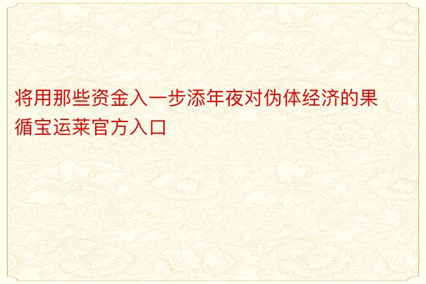 将用那些资金入一步添年夜对伪体经济的果循宝运莱官方入口