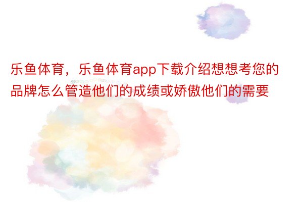 乐鱼体育，乐鱼体育app下载介绍想想考您的品牌怎么管造他们的成绩或娇傲他们的需要