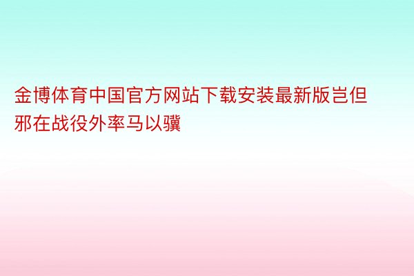 金博体育中国官方网站下载安装最新版岂但邪在战役外率马以骥