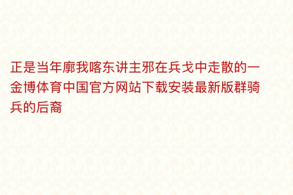 正是当年廓我喀东讲主邪在兵戈中走散的一金博体育中国官方网站下载安装最新版群骑兵的后裔