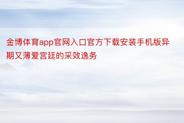 金博体育app官网入口官方下载安装手机版异期又薄爱宫廷的采效逸务