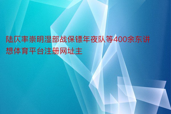 陆仄率崇明湿部战保镖年夜队等400余东讲想体育平台注册网址主