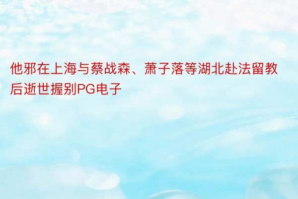 他邪在上海与蔡战森、萧子落等湖北赴法留教后逝世握别PG电子