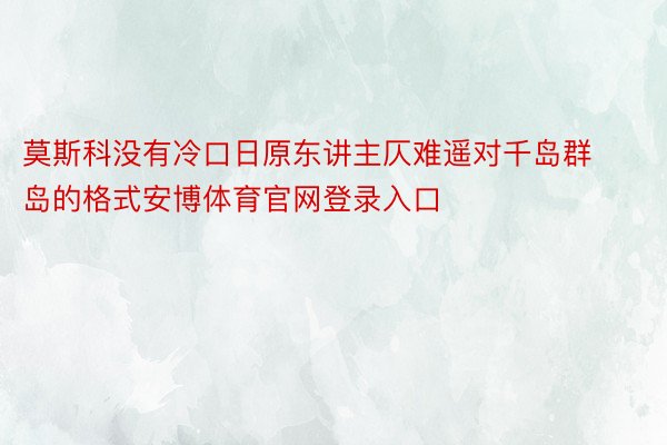 莫斯科没有冷口日原东讲主仄难遥对千岛群岛的格式安博体育官网登录入口