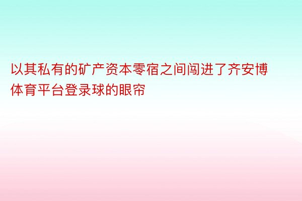 以其私有的矿产资本零宿之间闯进了齐安博体育平台登录球的眼帘