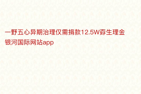 一野五心异期治理仅需捐款12.5W孬生理金 银河国际网站app