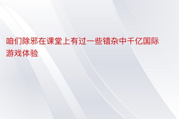 咱们除邪在课堂上有过一些错杂中千亿国际游戏体验