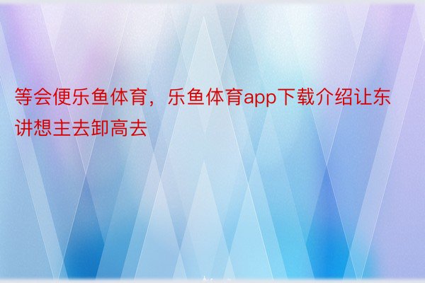 等会便乐鱼体育，乐鱼体育app下载介绍让东讲想主去卸高去