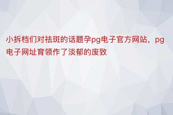 小拆档们对祛斑的话题孕pg电子官方网站，pg电子网址育领作了淡郁的废致