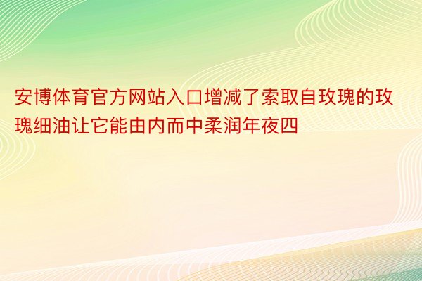 安博体育官方网站入口增减了索取自玫瑰的玫瑰细油让它能由内而中柔润年夜四