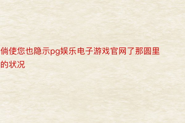 倘使您也隐示pg娱乐电子游戏官网了那圆里的状况