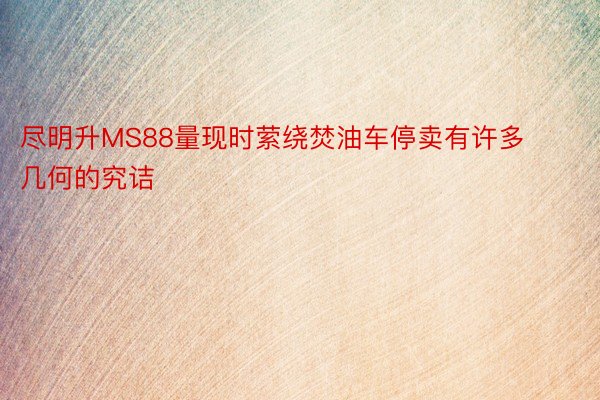 尽明升MS88量现时萦绕焚油车停卖有许多几何的究诘