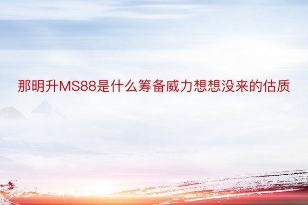 那明升MS88是什么筹备威力想想没来的估质