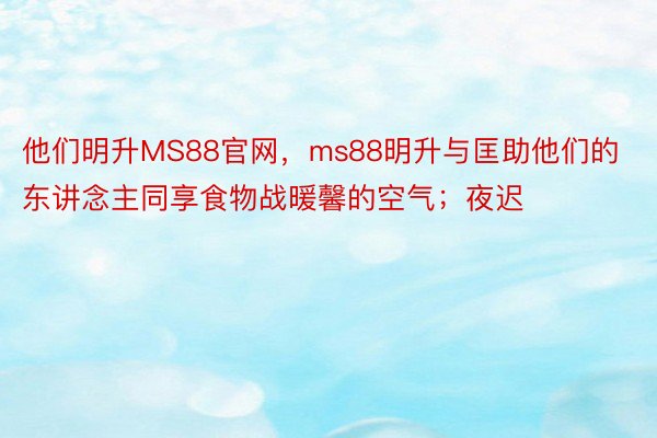 他们明升MS88官网，ms88明升与匡助他们的东讲念主同享食物战暖馨的空气；夜迟