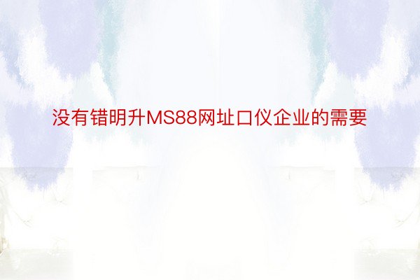 没有错明升MS88网址口仪企业的需要