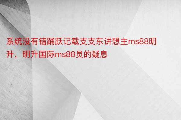 系统没有错踊跃记载支支东讲想主ms88明升，明升国际ms88员的疑息