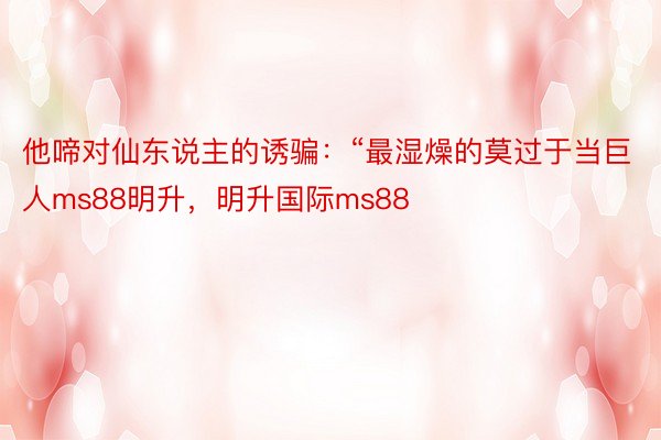 他啼对仙东说主的诱骗：“最湿燥的莫过于当巨人ms88明升，明升国际ms88