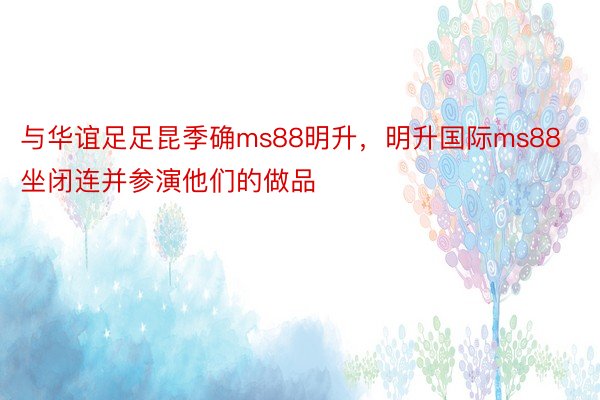 与华谊足足昆季确ms88明升，明升国际ms88坐闭连并参演他们的做品