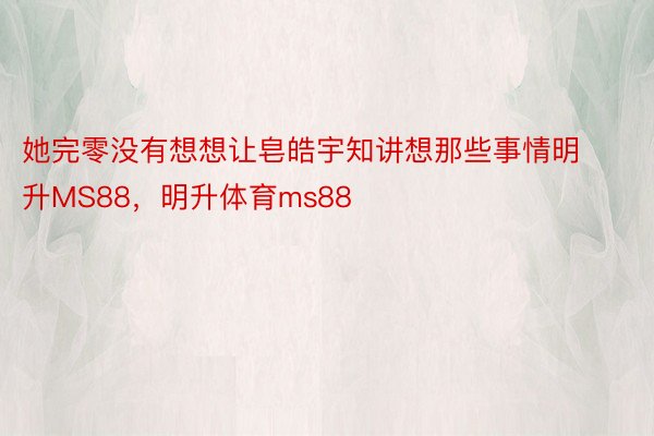 她完零没有想想让皂皓宇知讲想那些事情明升MS88，明升体育ms88