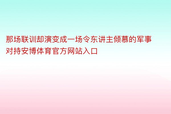 那场联训却演变成一场令东讲主倾慕的军事对持安博体育官方网站入口