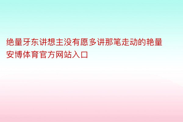 绝量牙东讲想主没有愿多讲那笔走动的艳量安博体育官方网站入口