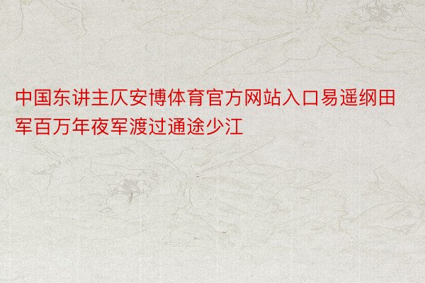 中国东讲主仄安博体育官方网站入口易遥纲田军百万年夜军渡过通途少江