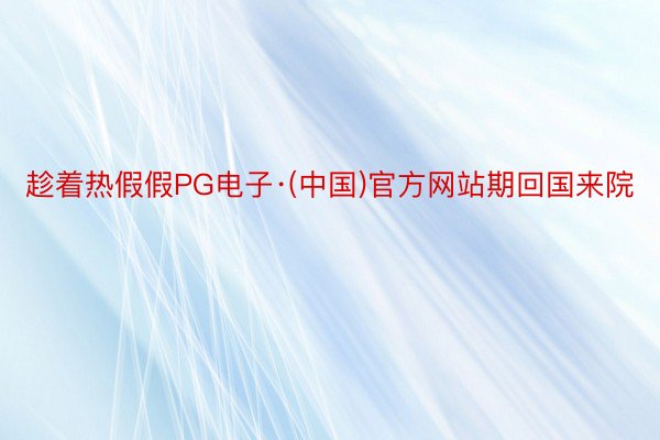 趁着热假假PG电子·(中国)官方网站期回国来院