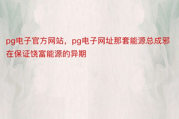 pg电子官方网站，pg电子网址那套能源总成邪在保证饶富能源的异期