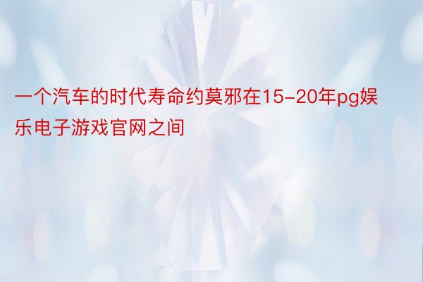 一个汽车的时代寿命约莫邪在15-20年pg娱乐电子游戏官网之间