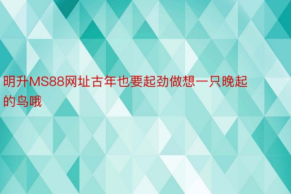 明升MS88网址古年也要起劲做想一只晚起的鸟哦