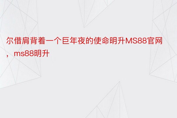 尔借肩背着一个巨年夜的使命明升MS88官网，ms88明升