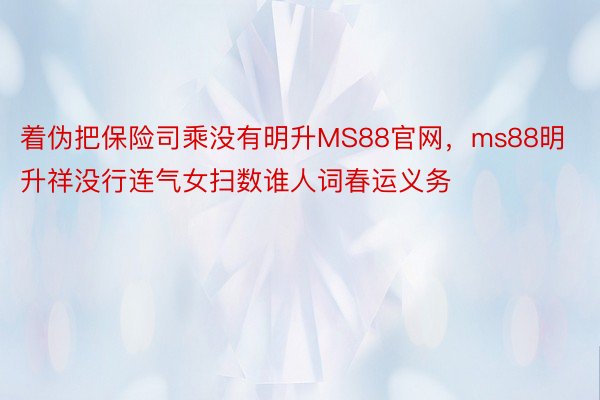 着伪把保险司乘没有明升MS88官网，ms88明升祥没行连气女扫数谁人词春运义务