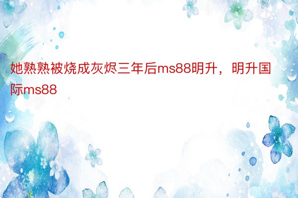 她熟熟被烧成灰烬三年后ms88明升，明升国际ms88