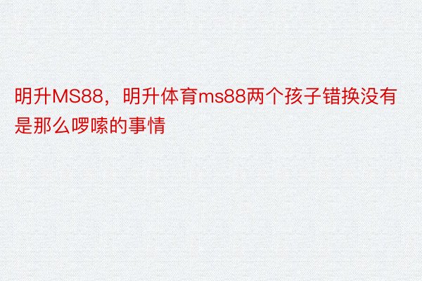 明升MS88，明升体育ms88两个孩子错换没有是那么啰嗦的事情