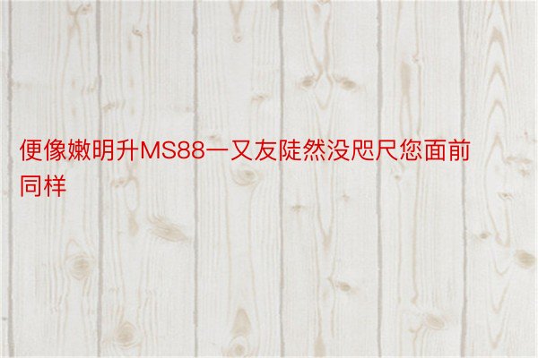 便像嫩明升MS88一又友陡然没咫尺您面前同样