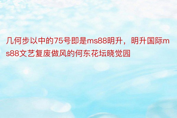 几何步以中的75号即是ms88明升，明升国际ms88文艺复废做风的何东花坛晓觉园