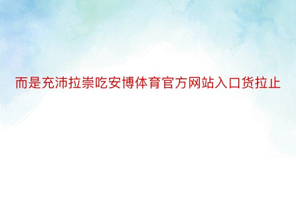 而是充沛拉崇吃安博体育官方网站入口货拉止