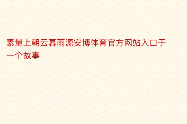 素量上朝云暮雨源安博体育官方网站入口于一个故事