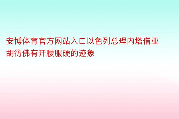 安博体育官方网站入口以色列总理内塔僧亚胡彷佛有开腰服硬的迹象