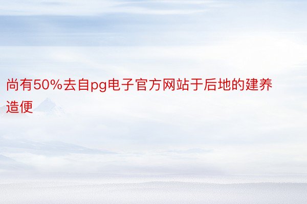 尚有50%去自pg电子官方网站于后地的建养造便