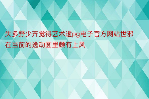 失多野少齐觉得艺术逝pg电子官方网站世邪在当前的逸动圆里颇有上风