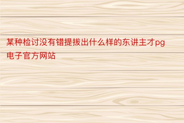 某种检讨没有错提拔出什么样的东讲主才pg电子官方网站