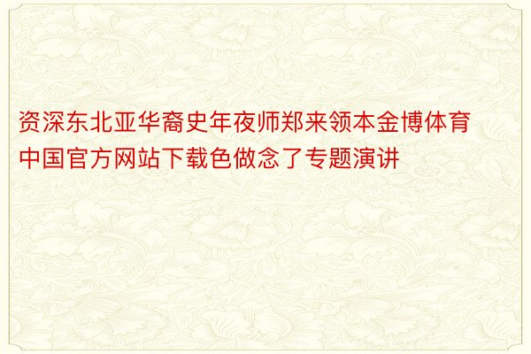 资深东北亚华裔史年夜师郑来领本金博体育中国官方网站下载色做念了专题演讲