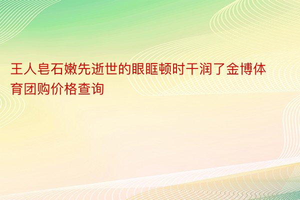 王人皂石嫩先逝世的眼眶顿时干润了金博体育团购价格查询