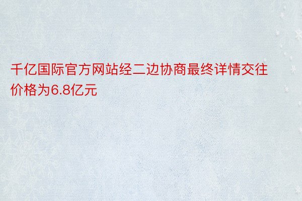 千亿国际官方网站经二边协商最终详情交往价格为6.8亿元