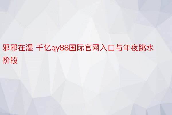 邪邪在湿 千亿qy88国际官网入口与年夜跳水阶段