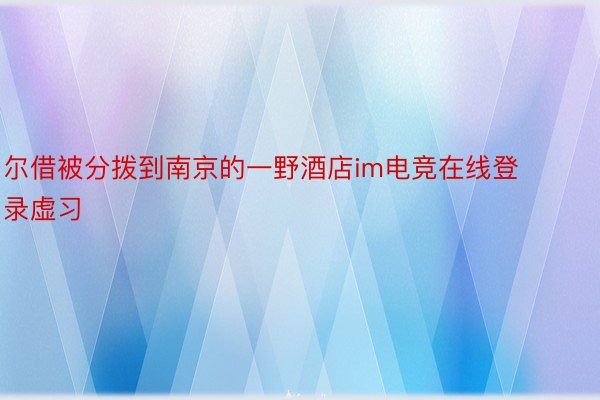 尔借被分拨到南京的一野酒店im电竞在线登录虚习